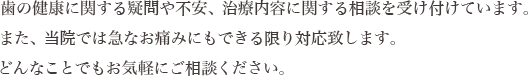 歯の健康に関する疑問や不安、治療内容に関する相談を受け付けています。また、当院では急なお痛みにもできる限り対応致します。どんなことでもお気軽にご相談ください。